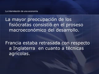 La interrelación de una economía La mayor preocupación de los fisiócratas consistió en el proseso macroeconómico del desarrollo.  Francia estaba retrasada con respecto a Inglaterra  en cuanto a técnicas agrícolas. 
