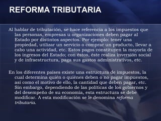 REFORMA TRIBUTARIA  Al hablar de tributación, se hace referencia a los impuestos que las personas, empresas u organizaciones deben pagar al Estado por distintos aspectos. Por ejemplo: tener una propiedad, utilizar un servicio o comprar un producto, llevar a cabo una actividad, etc. Estos pagos constituyen la mayoría de los ingresos del Estado; con éstos, éste realiza inversión social y de infraestructura, paga sus gastos administrativos, etc.  En los diferentes países existe una estructura de impuestos, la cual determina quién o quiénes deben o no pagar impuestos, así como el motivo de ello, la cantidad que deben pagar, etc. Sin embargo, dependiendo de las políticas de los gobiernos y del desempeño de su economía, esta estructura se debe modificar. A esta modificación se le denomina  reforma tributaria .  