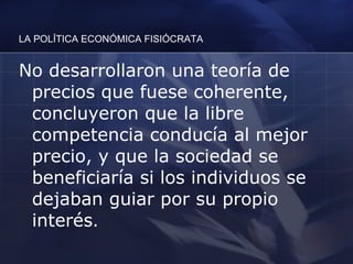 LA POLÍTICA ECONÓMICA FISIÓCRATA No desarrollaron una teoría de precios que fuese coherente, concluyeron que la libre competencia conducía al mejor precio, y que la sociedad se beneficiaría si los individuos se dejaban guiar por su propio interés .  