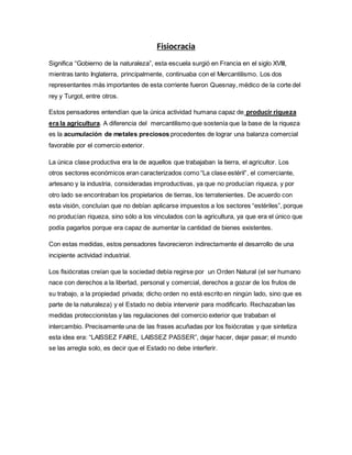 Fisiocracia
Significa “Gobierno de la naturaleza”, esta escuela surgió en Francia en el siglo XVIII,
mientras tanto Inglaterra, principalmente, continuaba con el Mercantilismo. Los dos
representantes más importantes de esta corriente fueron Quesnay, médico de la corte del
rey y Turgot, entre otros.
Estos pensadores entendían que la única actividad humana capaz de producir riqueza
era la agricultura. A diferencia del mercantilismo que sostenía que la base de la riqueza
es la acumulación de metales preciosos procedentes de lograr una balanza comercial
favorable por el comercio exterior.
La única clase productiva era la de aquellos que trabajaban la tierra, el agricultor. Los
otros sectores económicos eran caracterizados como “La clase estéril”, el comerciante,
artesano y la industria, consideradas improductivas, ya que no producían riqueza, y por
otro lado se encontraban los propietarios de tierras, los terratenientes. De acuerdo con
esta visión, concluían que no debían aplicarse impuestos a los sectores “estériles”, porque
no producían riqueza, sino sólo a los vinculados con la agricultura, ya que era el único que
podía pagarlos porque era capaz de aumentar la cantidad de bienes existentes.
Con estas medidas, estos pensadores favorecieron indirectamente el desarrollo de una
incipiente actividad industrial.
Los fisiócratas creían que la sociedad debía regirse por un Orden Natural (el ser humano
nace con derechos a la libertad, personal y comercial, derechos a gozar de los frutos de
su trabajo, a la propiedad privada; dicho orden no está escrito en ningún lado, sino que es
parte de la naturaleza) y el Estado no debía intervenir para modificarlo. Rechazaban las
medidas proteccionistas y las regulaciones del comercio exterior que trababan el
intercambio. Precisamente una de las frases acuñadas por los fisiócratas y que sintetiza
esta idea era: “LAISSEZ FAIRE, LAISSEZ PASSER”, dejar hacer, dejar pasar; el mundo
se las arregla solo, es decir que el Estado no debe interferir.
 