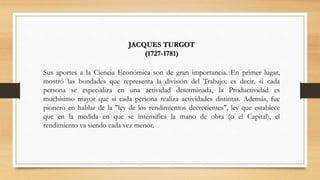 JACQUES TURGOT
(1727-1781)
Sus aportes a la Ciencia Económica son de gran importancia. En primer lugar,
mostró las bondades que representa la división del Trabajo; es decir, si cada
persona se especializa en una actividad determinada, la Productividad es
muchísimo mayor que si cada persona realiza actividades distintas. Además, fue
pionero en hablar de la "ley de los rendimientos decrecientes", ley que establece
que en la medida en que se intensifica la mano de obra (o el Capital), el
rendimiento va siendo cada vez menor.
 