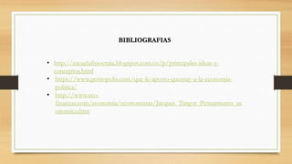 BIBLIOGRAFIAS
• http://escuelafisiocrata.blogspot.com.co/p/principales-ideas-y-
conceptos.html
• https://www.gestiopolis.com/que-le-aporto-quesnay-a-la-economia-
politica/
• http://www.eco-
finanzas.com/economia/economistas/Jacques_Turgot_Pensamiento_ec
onomico.htm
 