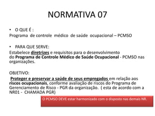 NORMATIVA 07
• O QUE É :
Programa de controle médico de saúde ocupacional – PCMSO
• PARA QUE SERVE:
Estabelece diretrizes e requisitos para o desenvolvimento
do Programa de Controle Médico de Saúde Ocupacional - PCMSO nas
organizações.
OBJETIVO:
Proteger e preservar a saúde de seus empregados em relação aos
riscos ocupacionais, conforme avaliação de riscos do Programa de
Gerenciamento de Risco - PGR da organização. ( esta de acordo com a
NR01 - CHAMADA PGR)
O PCMSO DEVE estar harmonizado com o disposto nas demais NR.
 