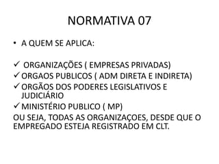 NORMATIVA 07
• A QUEM SE APLICA:
 ORGANIZAÇÕES ( EMPRESAS PRIVADAS)
ORGAOS PUBLICOS ( ADM DIRETA E INDIRETA)
ORGÃOS DOS PODERES LEGISLATIVOS E
JUDICIÁRIO
MINISTÉRIO PUBLICO ( MP)
OU SEJA, TODAS AS ORGANIZAÇOES, DESDE QUE O
EMPREGADO ESTEJA REGISTRADO EM CLT.
 