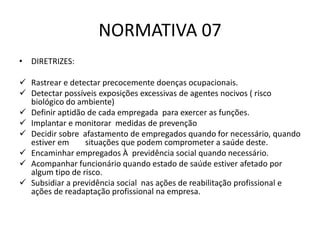 NORMATIVA 07
• DIRETRIZES:
 Rastrear e detectar precocemente doenças ocupacionais.
 Detectar possíveis exposições excessivas de agentes nocivos ( risco
biológico do ambiente)
 Definir aptidão de cada empregada para exercer as funções.
 Implantar e monitorar medidas de prevenção
 Decidir sobre afastamento de empregados quando for necessário, quando
estiver em situações que podem comprometer a saúde deste.
 Encaminhar empregados À previdência social quando necessário.
 Acompanhar funcionário quando estado de saúde estiver afetado por
algum tipo de risco.
 Subsidiar a previdência social nas ações de reabilitação profissional e
ações de readaptação profissional na empresa.
 