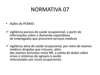 NORMATIVA 07
• Ações da PCMSO:
 vigilância passiva da saúde ocupacional, a partir de
informações sobre a demanda espontânea
de empregados que procurem serviços médicos
 vigilância ativa da saúde ocupacional, por meio de exames
médicos dirigidos que incluam, além
dos exames previstos nesta NR, a coleta de dados sobre
sinais e sintomas de agravos à saúde
relacionados aos riscos ocupacionais
 