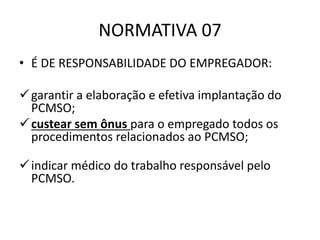 NORMATIVA 07
• É DE RESPONSABILIDADE DO EMPREGADOR:
garantir a elaboração e efetiva implantação do
PCMSO;
custear sem ônus para o empregado todos os
procedimentos relacionados ao PCMSO;
indicar médico do trabalho responsável pelo
PCMSO.
 