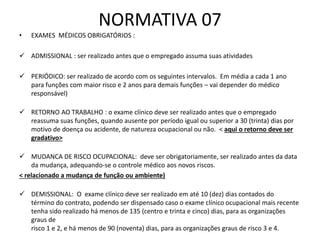 NORMATIVA 07
• EXAMES MÉDICOS OBRIGATÓRIOS :
 ADMISSIONAL : ser realizado antes que o empregado assuma suas atividades
 PERIÓDICO: ser realizado de acordo com os seguintes intervalos. Em média a cada 1 ano
para funções com maior risco e 2 anos para demais funções – vai depender do médico
responsável)
 RETORNO AO TRABALHO : o exame clínico deve ser realizado antes que o empregado
reassuma suas funções, quando ausente por período igual ou superior a 30 (trinta) dias por
motivo de doença ou acidente, de natureza ocupacional ou não. < aqui o retorno deve ser
gradativo>
 MUDANCA DE RISCO OCUPACIONAL: deve ser obrigatoriamente, ser realizado antes da data
da mudança, adequando-se o controle médico aos novos riscos.
< relacionado a mudança de função ou ambiente)
 DEMISSIONAL: O exame clínico deve ser realizado em até 10 (dez) dias contados do
término do contrato, podendo ser dispensado caso o exame clínico ocupacional mais recente
tenha sido realizado há menos de 135 (centro e trinta e cinco) dias, para as organizações
graus de
risco 1 e 2, e há menos de 90 (noventa) dias, para as organizações graus de risco 3 e 4.
 