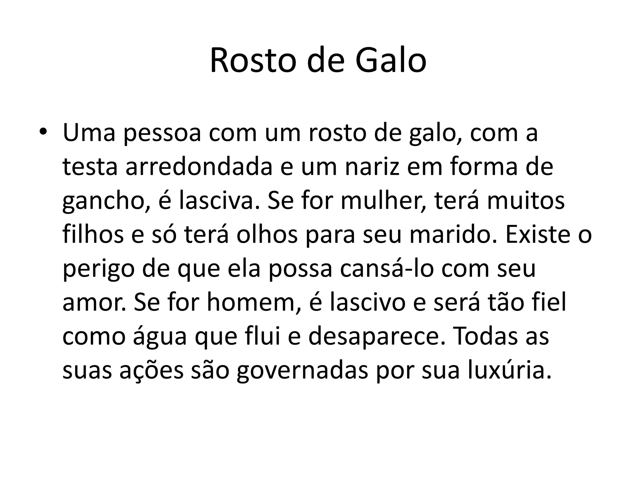 Rosto de Galo
• Uma pessoa com um rosto de galo, com a
  testa arredondada e um nariz em forma de
  gancho, é lasciva. Se for mulher, terá muitos
  filhos e só terá olhos para seu marido. Existe o
  perigo de que ela possa cansá-lo com seu
  amor. Se for homem, é lascivo e será tão fiel
  como água que flui e desaparece. Todas as
  suas ações são governadas por sua luxúria.
 