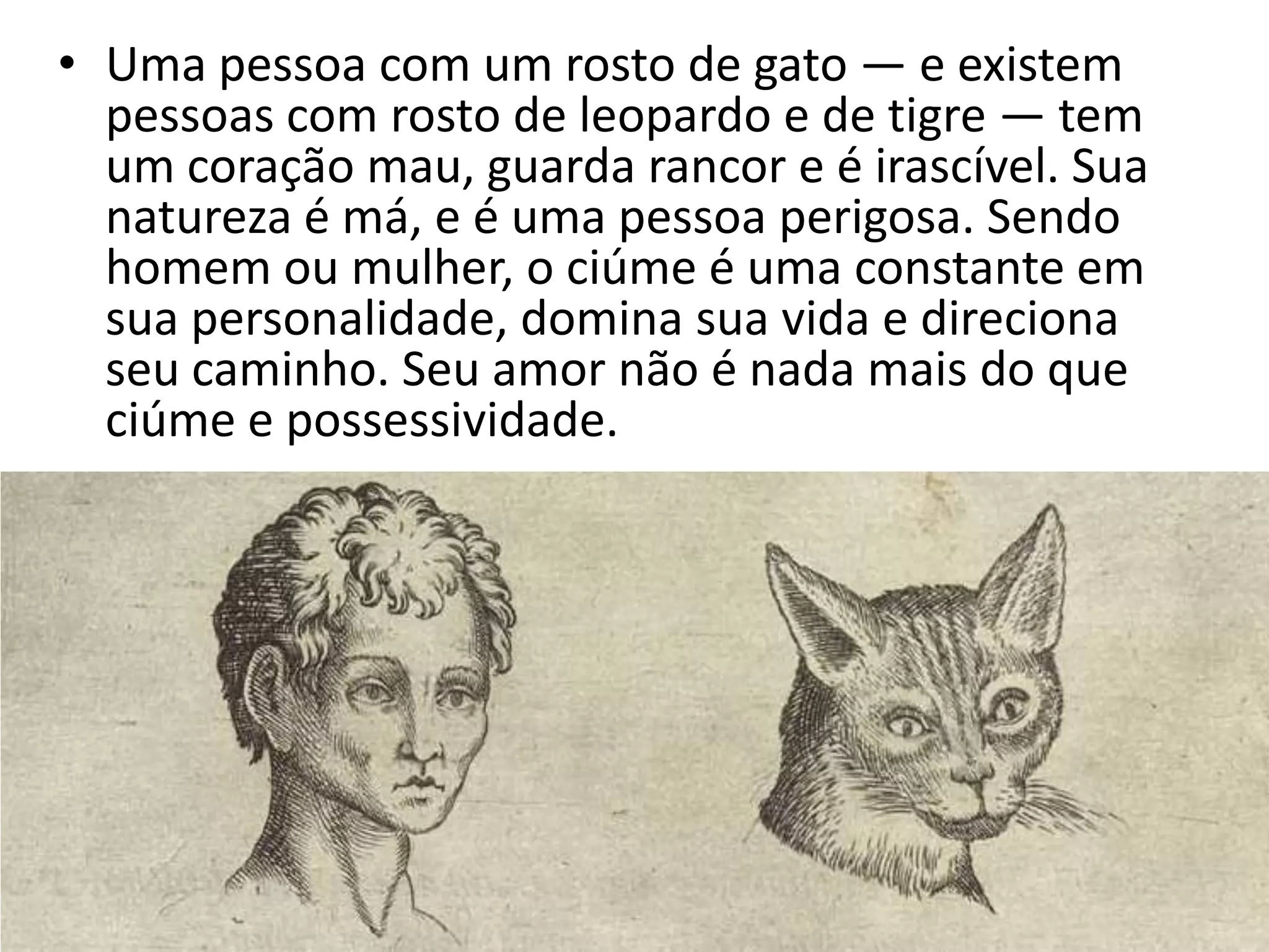 • Uma pessoa com um rosto de gato — e existem
  pessoas com rosto de leopardo e de tigre — tem
  um coração mau, guarda rancor e é irascível. Sua
  natureza é má, e é uma pessoa perigosa. Sendo
  homem ou mulher, o ciúme é uma constante em
  sua personalidade, domina sua vida e direciona
  seu caminho. Seu amor não é nada mais do que
  ciúme e possessividade.
 
