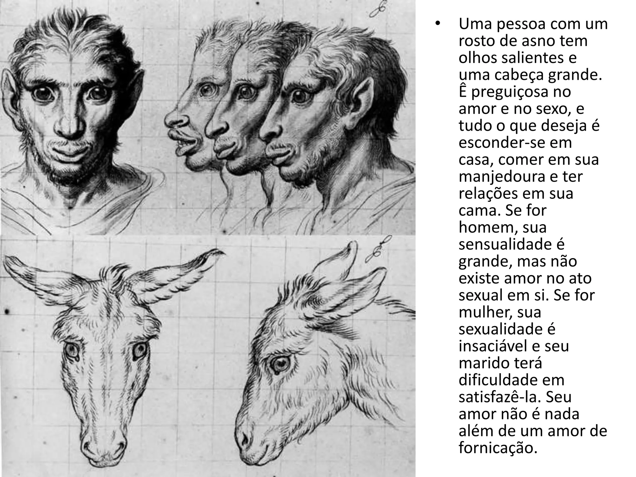 • Uma pessoa com um
  rosto de asno tem
  olhos salientes e
  uma cabeça grande.
  Ê preguiçosa no
  amor e no sexo, e
  tudo o que deseja é
  esconder-se em
  casa, comer em sua
  manjedoura e ter
  relações em sua
  cama. Se for
  homem, sua
  sensualidade é
  grande, mas não
  existe amor no ato
  sexual em si. Se for
  mulher, sua
  sexualidade é
  insaciável e seu
  marido terá
  dificuldade em
  satisfazê-la. Seu
  amor não é nada
  além de um amor de
  fornicação.
 