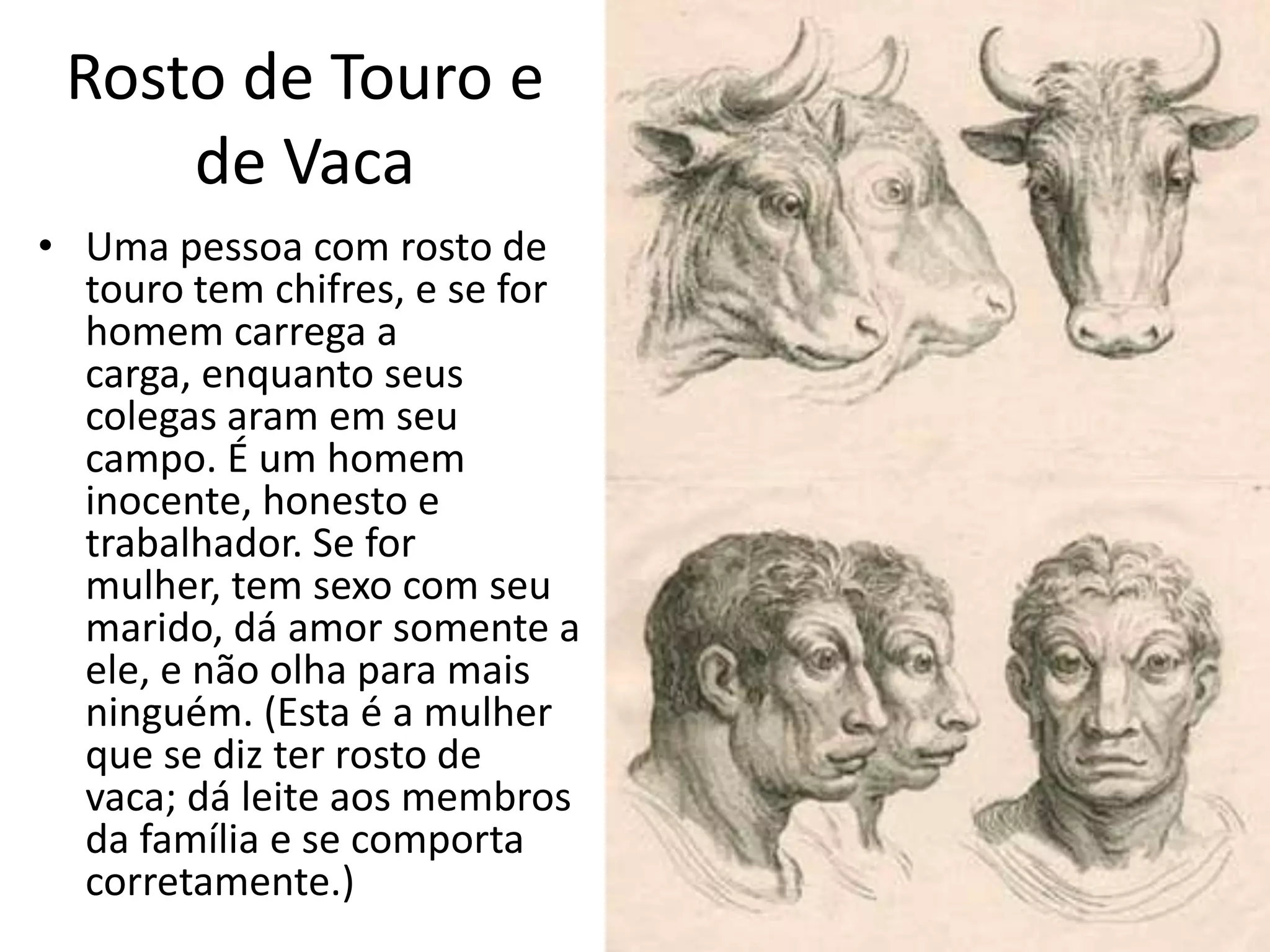 Rosto de Touro e
     de Vaca
• Uma pessoa com rosto de
  touro tem chifres, e se for
  homem carrega a
  carga, enquanto seus
  colegas aram em seu
  campo. É um homem
  inocente, honesto e
  trabalhador. Se for
  mulher, tem sexo com seu
  marido, dá amor somente a
  ele, e não olha para mais
  ninguém. (Esta é a mulher
  que se diz ter rosto de
  vaca; dá leite aos membros
  da família e se comporta
  corretamente.)
 