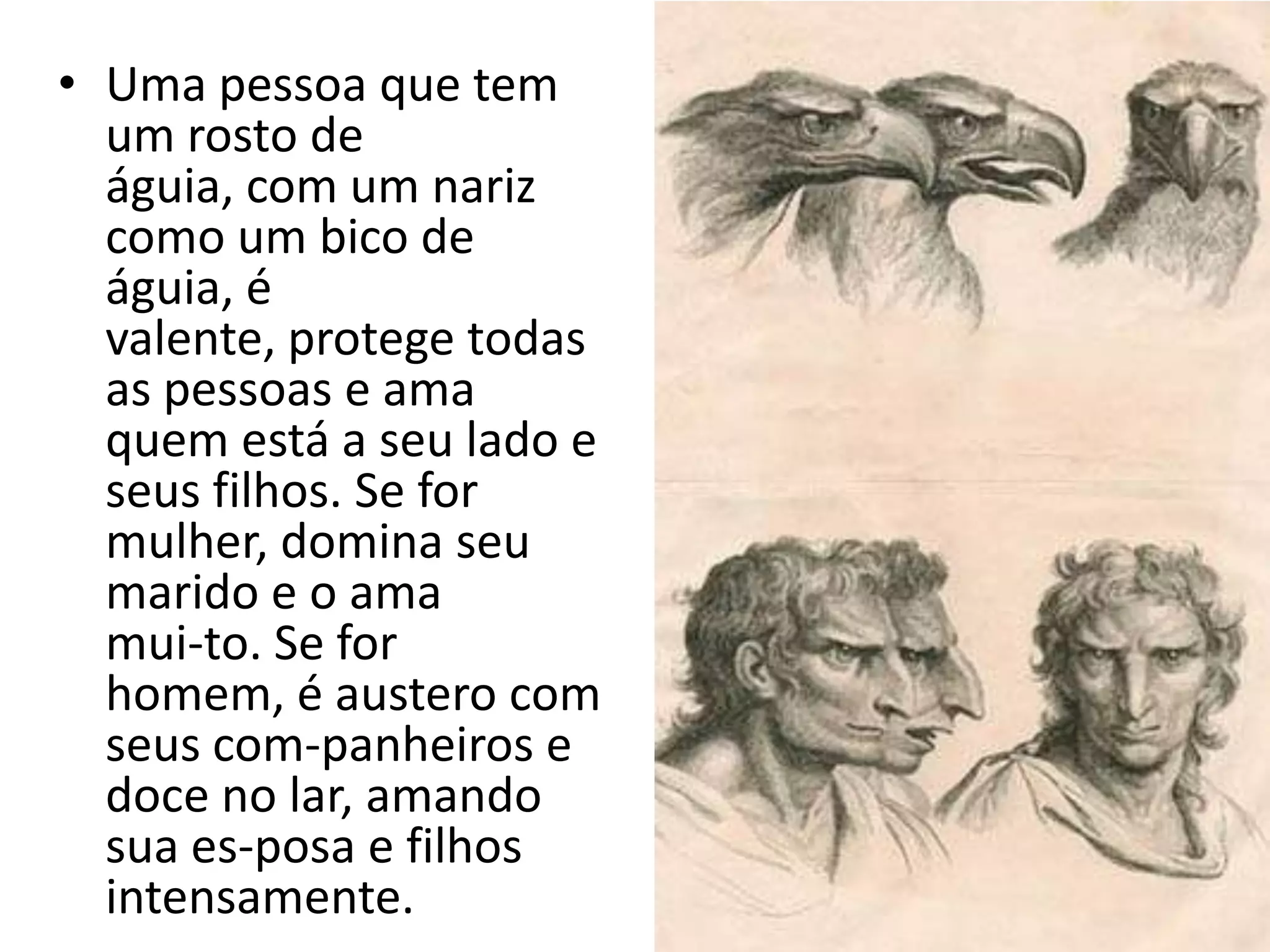 • Uma pessoa que tem
  um rosto de
  águia, com um nariz
  como um bico de
  águia, é
  valente, protege todas
  as pessoas e ama
  quem está a seu lado e
  seus filhos. Se for
  mulher, domina seu
  marido e o ama
  mui-to. Se for
  homem, é austero com
  seus com-panheiros e
  doce no lar, amando
  sua es-posa e filhos
  intensamente.
 