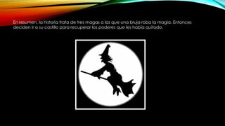 En resumen, la historia trata de tres magas a las que una bruja roba la magia. Entonces
deciden ir a su castillo para recuperar los poderes que les había quitado.
 