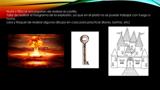 Nuria y Elisa se encargarían de realizar el castillo.
Talía de realizar el fisiograma de la explosión, ya que en el plató no se puede trabajar con fuego o
humo.
Lara y Raquel de realizar algunos dibujos en casa para practicar (llaves, baritas, etc)
 