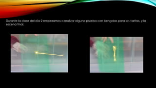 Durante la clase del día 2 empezamos a realizar alguna prueba con bengalas para las varitas, y la
escena final.
 