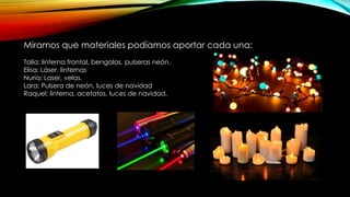 Miramos que materiales podíamos aportar cada una:
Talía: linterna frontal, bengalas, pulseras neón.
Elisa: Láser, linternas
Nuria: Laser, velas.
Lara: Pulsera de neón, luces de navidad
Raquel: linterna, acetatos, luces de navidad.
 