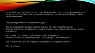 Lo siguiente que decidimos fue que cada día de clase íbamos a apuntar lo que habíamos
realizado a lo largo de la semana y en el misma clase, para que después Raquel García
realizara el dossier.
Después organizamos un calendario a seguir:
Día 25: organización, pruebas, enseñar a las que no saben utilizar la cámara.
Durante esa semana cada persona realizaría pruebas en su casa con la cámara y crearía
una historia.
Día 2: elegir una historia y decidir cómo hacer los fisiogramas.
Durante esa semana se harían pruebas con los dibujos a realizar elegidos.
Día 9: alquiler del plató de fotografía para realizar las fotografías definitivas.
Día 16: entrega
 