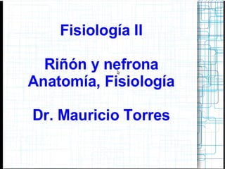 Fisiología II
Riñón y nefrona
Anatomía, Fisiología
Dr. Mauricio Torres
 