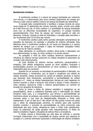 Fisiologia Celular: Fisiologia do Coração                         Outubro 2004


Rendimento Cardíaco

        O rendimento cardíaco é o volume de sangue bombeado por ventrículo
num minuto, e é determinado pelo ritmo cardíaco (batimentos do coração por
minuto) e pelo volume sistólico (volume de sangue bombeado por batimento).
        O coração bate constantemente e bombeia o sangue através do corpo
numa média de 72 batimentos por minuto, fazendo, assim, circular uma média
de 9 000 litros por dia. O ritmo cardíaco e a quantidade de sangue bombeado
varia com as diferentes necessidades do organismo. O coração bombeia
aproximadamente cinco litros de sangue por minuto quando se está em
descanso. Contudo, quando se está em actividade, o coração pode aumentar o
seu rendimento para 15-25 litros por minuto
        O rendimento cardíaco pode sofrer grandes alterações características de
situações de descanso em oposição a situações de máxima actividade. Esta
diferença entre o rendimento cardíaco de um corpo em descanso e o volume
máximo de sangue que o coração é capaz de bombear (situações limite)
denomina-se de reserva cardíaca.
        Estas alterações no rendimento cardíaco dever-se-ão a alterações nos
seus determinantes, ou seja, no ritmo cardíaco e no stroke volume.
        As variações a nível do ritmo cardíaco devem-se essencialmente à
influência do sistema nervoso autónomo no nódulo sinoatrial (o pacemaker do
coração) visto anteriormente.
        As duas divisões do sistema nervoso autónomo, parassimpático e
simpático, têm efeitos antagónicos quanto ao ritmo cardíaco. Enquanto o
parassimpático provoca um abrandamento no ritmo cardíaco, o simpático é
responsável pelo seu aumento.
        Quando há um aumento na actividade do parassimpático é libertado, um
neurotransmissor, a Acetilcolina, que se ligará a receptores nas células do
nódulo sinoatrial, nestas encontram-se canais de potássio sensíveis à mesma
que fecharam mais lentamente, aumentando a permeabilidade do nódulo
sinoatrial a K+. Assim as células hiperpolarizam (tornam-se mais negativas no
interior) levando a célula a demorar mais tempo a atingir o limite, baixando o
ritmo cardíaco. Associa-se então o sistema parassimpático ao controle do
coração em situações de descanso.
        Como já vimos o efeito do sistema simpático é antagónico ao do
parassimpático, assim a substância libertada para a estimulação do nódulo
sinoatrial neste caso, é a norepinefrina, que diminui a permeabilidade da
membrana celular ao potássio, pois acelera a inactivação dos canais do mesmo,
aumenta assim a sua taxa de despolarização atingindo o limite mais
rapidamente. É por os iões de K+ não saírem em tão grande número da célula
que o efeito de despolarização aumenta, no entanto para este aumento
também contribui o aumento de permeabilidade ao cálcio promovido pela
fosforilação dos seus canais, atingindo-se assim o limite mais rapidamente,
sendo os potenciais de acção gerados mais frequentemente. O efeito do
sistema simpático é ligado a situações de esforço físico e emergência.
        O stroke volume é influenciado por dois tipos de controlo, o controlo
intrínseco (relacionado com a quantidade de sangue venoso que regressa ao
coração) e o controlo extrínseco (associado à estimulação do sistema simpático


                                                                           12
 