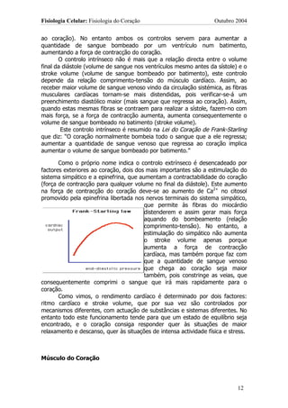 Fisiologia Celular: Fisiologia do Coração                          Outubro 2004


ao coração). No entanto ambos os controlos servem para aumentar a
quantidade de sangue bombeado por um ventrículo num batimento,
aumentando a força de contracção do coração.
       O controlo intrínseco não é mais que a relação directa entre o volume
final da diástole (volume de sangue nos ventrículos mesmo antes da sístole) e o
stroke volume (volume de sangue bombeado por batimento), este controlo
depende da relação comprimento-tensão do músculo cardíaco. Assim, ao
receber maior volume de sangue venoso vindo da circulação sistémica, as fibras
musculares cardíacas tornam-se mais distendidas, pois verificar-se-á um
preenchimento diastólico maior (mais sangue que regressa ao coração). Assim,
quando estas mesmas fibras se contraem para realizar a sístole, fazem-no com
mais força, se a força de contracção aumenta, aumenta consequentemente o
volume de sangue bombeado no batimento (stroke volume).
        Este controlo intrínseco é resumido na Lei do Coração de Frank-Starling
que diz: “O coração normalmente bombeia todo o sangue que a ele regressa;
aumentar a quantidade de sangue venoso que regressa ao coração implica
aumentar o volume de sangue bombeado por batimento.”

       Como o próprio nome indica o controlo extrínseco é desencadeado por
factores exteriores ao coração, dois dos mais importantes são a estimulação do
sistema simpático e a epinefrina, que aumentam a contractabilidade do coração
(força de contracção para qualquer volume no final da diástole). Este aumento
na força de contracção do coração deve-se ao aumento de Ca2+ no citosol
promovido pela epinefrina libertada nos nervos terminais do sistema simpático,
                                        que permite às fibras do miocárdio
                                        distenderem e assim gerar mais força
                                        aquando do bombeamento (relação
                                        comprimento-tensão). No entanto, a
                                        estimulação do simpático não aumenta
                                        o stroke volume apenas porque
                                        aumenta a força de contracção
                                        cardíaca, mas também porque faz com
                                        que a quantidade de sangue venoso
                                        que chega ao coração seja maior
                                        também, pois constringe as veias, que
consequentemente comprimi o sangue que irá mais rapidamente para o
coração.
       Como vimos, o rendimento cardíaco é determinado por dois factores:
ritmo cardíaco e stroke volume, que por sua vez são controlados por
mecanismos diferentes, com actuação de substâncias e sistemas diferentes. No
entanto todo este funcionamento tende para que um estado de equilíbrio seja
encontrado, e o coração consiga responder quer às situações de maior
relaxamento e descanso, quer às situações de intensa actividade física e stress.



Músculo do Coração




                                                                            12
 
