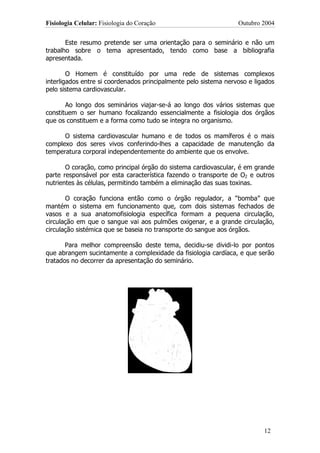 Fisiologia Celular: Fisiologia do Coração                         Outubro 2004


       Este resumo pretende ser uma orientação para o seminário e não um
trabalho sobre o tema apresentado, tendo como base a bibliografia
apresentada.

        O Homem é constituído por uma rede de sistemas complexos
interligados entre si coordenados principalmente pelo sistema nervoso e ligados
pelo sistema cardiovascular.

       Ao longo dos seminários viajar-se-á ao longo dos vários sistemas que
constituem o ser humano focalizando essencialmente a fisiologia dos órgãos
que os constituem e a forma como tudo se integra no organismo.

      O sistema cardiovascular humano e de todos os mamíferos é o mais
complexo dos seres vivos conferindo-lhes a capacidade de manutenção da
temperatura corporal independentemente do ambiente que os envolve.

       O coração, como principal órgão do sistema cardiovascular, é em grande
parte responsável por esta característica fazendo o transporte de O2 e outros
nutrientes às células, permitindo também a eliminação das suas toxinas.

       O coração funciona então como o órgão regulador, a “bomba” que
mantém o sistema em funcionamento que, com dois sistemas fechados de
vasos e a sua anatomofisiologia específica formam a pequena circulação,
circulação em que o sangue vai aos pulmões oxigenar, e a grande circulação,
circulação sistémica que se baseia no transporte do sangue aos órgãos.

       Para melhor compreensão deste tema, decidiu-se dividi-lo por pontos
que abrangem sucintamente a complexidade da fisiologia cardíaca, e que serão
tratados no decorrer da apresentação do seminário.




                                                                           12
 