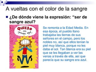 A vueltas con el color de la sangre ¿De dónde viene la expresión: “ser de sangre azul? Se remonta a la Edad Media. En esa época, el pueblo llano trabajaba las tierras de sus señores en el campo, pero los nobles no, así que ellos tenían la piel muy blanca, porque no les daba el sol. Tan blanca era su piel que se les llegaban a ver las venas a través de ella, así que parecía que su sangre era azul.   