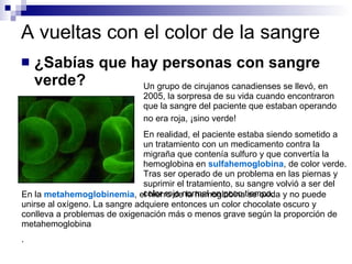 A vueltas con el color de la sangre ¿Sabías que hay personas con sangre verde? Un grupo de cirujanos canadienses se llevó, en 2005, la sorpresa de su vida cuando encontraron que la sangre del paciente que estaban operando no era roja, ¡sino verde!  En realidad, el paciente estaba siendo sometido a un tratamiento con un medicamento contra la migraña que contenía sulfuro y que convertía la hemoglobina en  sulfahemoglobina , de color verde. Tras ser operado de un problema en las piernas y suprimir el tratamiento, su sangre volvió a ser del color rojo normal en poco tiempo.  En la  metahemoglobinemia , el hierro de la hemoglobina se oxida y no puede unirse al oxígeno. La sangre adquiere entonces un color chocolate oscuro y conlleva a problemas de oxigenación más o menos grave según la proporción de metahemoglobina  .  