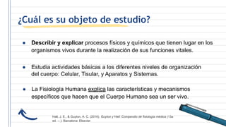 ¿Cuál es su objeto de estudio?
● Describir y explicar procesos físicos y químicos que tienen lugar en los
organismos vivos durante la realización de sus funciones vitales.
● Estudia actividades básicas a los diferentes niveles de organización
del cuerpo: Celular, Tisular, y Aparatos y Sistemas.
● La Fisiología Humana explica las características y mecanismos
específicos que hacen que el Cuerpo Humano sea un ser vivo.
Hall, J. E., & Guyton, A. C. (2016). Guyton y Hall: Compendio de fisiología médica (13a
ed. --.). Barcelona: Elsevier.
 