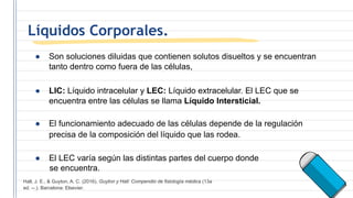 Líquidos Corporales.
● Son soluciones diluidas que contienen solutos disueltos y se encuentran
tanto dentro como fuera de las células,
● LIC: Líquido intracelular y LEC: Líquido extracelular. El LEC que se
encuentra entre las células se llama Líquido Intersticial.
● El funcionamiento adecuado de las células depende de la regulación
precisa de la composición del líquido que las rodea.
● El LEC varía según las distintas partes del cuerpo donde
se encuentra.
Hall, J. E., & Guyton, A. C. (2016). Guyton y Hall: Compendio de fisiología médica (13a
ed. --.). Barcelona: Elsevier.
 