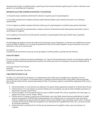 directamente de la madre. Los glóbulos polares, a pesar de que tienen la misma información genética que la ovotidia, no funcionan como
gametos y son reabsorbidos por el organismo.

DIFERENCIAS ENTRE ESPERMATOGÉNESIS Y OVOGÉNESIS

1). Se acumula mayor cantidad de material nutritivo durante la ovogénesis que en la espermatogénesis.

2). Las células resultantes de la ovogénesis presentan tamaños diferentes debido a que el material terial nutritivo no se distribuye
equitativamente.

3). En la ovogénesis se produce un gameto funcional, mientras que en la espermatogénesis se producen cuatro gametos funcionales.

4). Durante la formación de los espermatozoides, se requiere un proceso de diferenciación para obtener gametos funcionales, lo cual no
sucede durante la ovogénesis.

5). La ovogénesis se inicia al tercer mes del desarrollo intrauterino; la espermatogénesis hasta que el hombre llega a la pubertad.

CICLO FEMENINO

El reloj biológico que gatilla la secuencia de cambios del ciclo femenino está en el hipotálamo y se relaciona con la hipófisis por vía local,
a través del GnRh. La hipófisis a su vez entrega las gonadotrofinas FSH y LH al torrente sanguíneo: las que al interactuar con el ovario
determinan su ciclo que se caracteriza por:

La ovulación.
La producción de las hormonas ováricas que son las que dirigen los cambios genitales y generales del ciclo femenino.

CICLO OVÁRICO

El ovario un órgano con diferente procedencia embriológica, y al 7 mes de vida intrauterina posee el total de ovocitos primarios (profase de
la primera división meiótica) que protagonizarán los procesos de cambios que cesan con la menopausia. Los procesos fundamentales de
cambios son:

Crecimiento folicular: Fase Folicular
Ovulación
Formación del cuerpo lúteo: Fase Lútea

CRECIMIENTO FOLICULAR

Se refiere a la evolución del ovocito primario y el comportamiento de las células que lo acompañan (teca y granulosa). Existe un
crecimiento Tónico y uno Explosivo. El crecimiento tónico es regulado por factores desconocidos, incluye desde el folículo primordial
hasta un folículo terciario de 2mm, duración aproximada de 65 días. El crecimiento explosivo es gonadotrófico dependiente (FSH y LH), y
dura 20 días.

    •    Folículo primordial: el ovocito primario esta rodeado por una capa de células (pregranulosa) rodeado de una lámina basal (30 µm).
    •    Folículo primario: El ovocito primario se encuentra rodeado por la zona pelúcida, una capa de células cuboidales (granulosa) y la
         lámina basal, su tamaño es de 60-80 µm.
    •    Folículo secundario: El ovocito primario alcanza su mayor y defintivo tamaño: 90 a 130 µm, la granulosa es de varias capas y se
         agrega la teca interna y externa. Tamaño: 300 µm.
    •    Folículo terciario: Se agrega a lo anterior una cavidad líquida o antro cuyo fluido contiene hormonas producidos por la unidad
         paracrina teca-granulosa: ESTROGENOS fundamentalmente. Esta cavidad hace que el ovocito primario ocupe una posición
         exéntrica, rodeado por tres capas de células de granulosa (futura corona radiada), lo que se denomina cúmulo ooforo. Al alcanzar
         un tamaño de 2mm está en condiciones de enganchar con la estimulación de las gonadotrofinas FSH y LH, y así entrar en la fase
         de crecimiento exponencial.
    •    Folículo de Graaf: es un folículo de 18 a 30 mm que hace prominencia en la superficie ovárica y que esta a próximo a la
         ovulación.
 