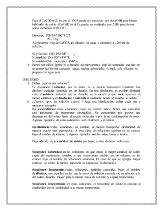Para el CaCO3 n=2, ya que el CO3 puede ser sustituido por dos (OH) para formar
hidróxido de calcio (Ca(OH2) ó el Ca puede ser sustituido por 2 (H) para formar
acido carbonico (H2CO3)
Entonces; PS=0.6*100*1.2/2
PS= 3.6g
Asi pesamos 3.6g de CaCO3, los diluidos en agua y aforamos a 1200 ml de
solución.
Si molaridad (M)=PS/PM*L y
Normalidad (N)=PS*n/PM*L
Normalidad(N)= molaridad (M)*n
4. Partes por millón (ppm) es el numero de microgramos (ug) de sustancias que hay en
un gramo (g) de otra sustancia (ug/g), mg/kg; g/toneladas ó; mg/L si la solución se
prepara con agua pura.
DISCUSIÓN;
5. Defina ¿qué es una solución?
La disolución o solución, por lo tanto, es la mezcla homogénea resultante tras
disolver cualquier sustancia en un líquido. En una disolución, es posible distinguir
entre el soluto la sustancia que se disuelve en la mezcla y que suele aparecer en
menor cantidad y el disolvente o solvente la sustancia donde se disuelve el soluto.
6. ¿Cuántos tipos de solución existen ? haga una clasificación, defina cada una y
mencione ejemplos
No electrolíticas: estas soluciones, como su nombre indica, tienen una capacidad
casi inexistente de transportar electricidad. Se caracterizan por poseer una
disgregación del soluto hasta el estado molecular y por la no conformación de iones.
Algunos ejemplos de estas soluciones son: el alcohol y el azúcar.
Electrolíticas: estas soluciones, en cambio, sí pueden transportar electricidad de
manera mucho más perceptible. A esta clase de soluciones también se las conoce
bajo el nombre de iónicas, y algunos ejemplos son las sales, bases y ácidos.
Dependiendo de la cantidad de soluto que haya, existen distintas soluciones:
Soluciones saturadas: en las soluciones en que existe la mayor cantidad de soluto
capaz de mantenerse disuelto, a una temperatura estable, en un solvente, se las
conoce bajo el nombre de soluciones saturadas. En caso de que se agregue mayor
cantidad de soluto, la mezcla superaría su capacidad de disolución.
Soluciones insaturadas: estas soluciones, también conocidas bajo el nombre
de diluidas, son aquellas en las que la masa de solución saturada es, en relación a la
del soluto disuelta, mayor para la misma masa de solvente y a igual temperatura.
Soluciones concentradas: en estas soluciones, el porcentaje de soluto es cercano al
establecido por la solubilidad a la misma temperatura.
 