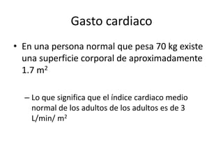Gasto cardiaco
• En una persona normal que pesa 70 kg existe
una superficie corporal de aproximadamente
1.7 m2
– Lo que significa que el índice cardiaco medio
normal de los adultos de los adultos es de 3
L/min/ m2
 