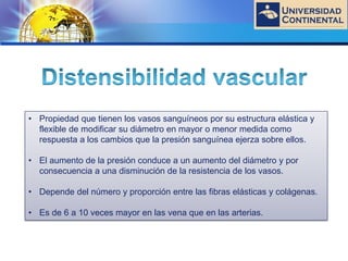 LOGO
• Propiedad que tienen los vasos sanguíneos por su estructura elástica y
flexible de modificar su diámetro en mayor o menor medida como
respuesta a los cambios que la presión sanguínea ejerza sobre ellos.
• El aumento de la presión conduce a un aumento del diámetro y por
consecuencia a una disminución de la resistencia de los vasos.
• Depende del número y proporción entre las fibras elásticas y colágenas.
• Es de 6 a 10 veces mayor en las vena que en las arterias.
 
