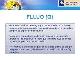 LOGO
• Volumen o cantidad de sangre que pasa a través de un vaso o
una determinada sección del sistema circulatorio en la unidad del
tiempo y se expresa en ml o L/min.
• Para que la sangre fluya, es también necesario un gradiente
(diferencia) de presión, esto logra que la sangre fluya de donde
haya mayor presión a menor presión.
• Por lo tanto, la diferencia de presión garantiza el flujo de sangre
que pasa por un vaso, y la diferencia de presión modifica el flujo
sanguíneo.
 