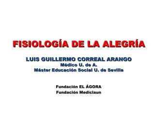 FISIOLOGÍA DE LA ALEGRÍA LUIS GUILLERMO CORREAL ARANGO Médico U. de A. Máster Educación Social U. de Sevilla Fundación EL ÁGORA Fundación Mediclaun 