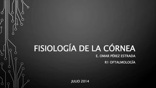 FISIOLOGÍA DE LA CÓRNEA
E. OMAR PÉREZ ESTRADA
R1 OFTALMOLOGÍA
JULIO 2014
 
