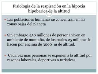 Fisiología de la respiración en la hipoxia
hipobarica de la altitud
 Las poblaciones humanas se concentran en las
zonas bajas del planeta
 Sin embargo 450 millones de persona viven en
ambiente de montaña, de los cuales 25 millones lo
hacen por encima de 3000 m de altitud.
 Cada vez mas personas se exponen a la altitud por
razones laborales, deportivas o turísticas
 