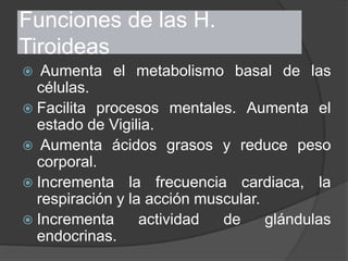 Funciones de las H.
Tiroideas
 Aumenta el metabolismo basal de las
células.
 Facilita procesos mentales. Aumenta el
estado de Vigilia.
 Aumenta ácidos grasos y reduce peso
corporal.
 Incrementa la frecuencia cardiaca, la
respiración y la acción muscular.
 Incrementa actividad de glándulas
endocrinas.
 