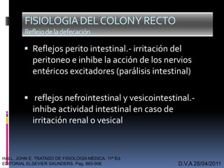  Reflejos perito intestinal.- irritación del
peritoneo e inhibe la acción de los nervios
entéricos excitadores (parálisis intestinal)
 reflejos nefrointestinal y vesicointestinal.-
inhibe actividad intestinal en caso de
irritación renal o vesical
D.V.A 25/04/2011
FISIOLOGIADELCOLONYRECTO
Reflejodeladefecación
HALL. JOHN E. TRATADO DE FISIOLOGIA MEDICA. 11ª Ed.
EDITORIAL ELSEVIER SAUNDERS. Pag. 865-906
 