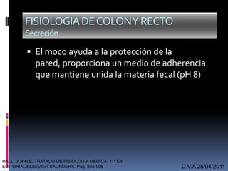  El moco ayuda a la protección de la
pared, proporciona un medio de adherencia
que mantiene unida la materia fecal (pH 8)
D.V.A 25/04/2011
FISIOLOGIADECOLONYRECTO
Secreción
HALL. JOHN E. TRATADO DE FISIOLOGIA MEDICA. 11ª Ed.
EDITORIAL ELSEVIER SAUNDERS. Pag. 865-906
 