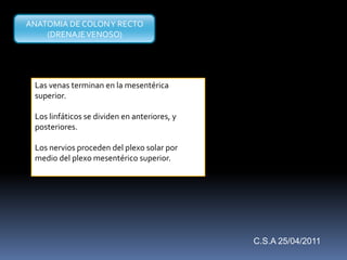 Las venas terminan en la mesentérica
superior.
Los linfáticos se dividen en anteriores, y
posteriores.
Los nervios proceden del plexo solar por
medio del plexo mesentérico superior.
ANATOMIA DE COLONY RECTO
(DRENAJEVENOSO)
C.S.A 25/04/2011
 