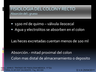 FISIOLOGIADELCOLONYRECTO
Absorcióndeli.grueso
 1500 ml de quimo – válvula ileocecal
 Agua y electrolitos se absorben en el colon
Las heces excretadas cuentan menos de 100 ml
Absorción.- mitad proximal del colon
Colon mas distal de almacenamiento o deposito
D.V.A 25/04/2011
HALL. JOHN E. TRATADO DE FISIOLOGIA MEDICA. 11ª Ed.
EDITORIAL ELSEVIER SAUNDERS. Pag. 865-906
 
