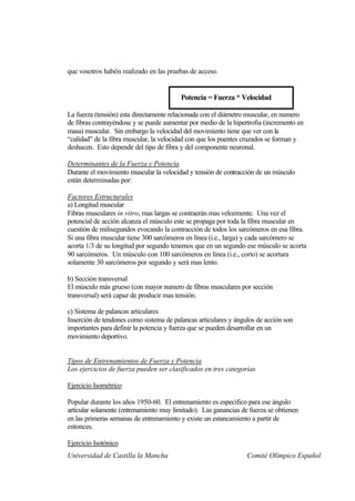 que vosotros habéis realizado en las pruebas de acceso.


                                         Potencia = Fuerza * Velocidad

La fuerza (tensión) esta directamente relacionada con el diámetro muscular, en numero
de fibras contrayéndose y se puede aumentar por medio de la hipertrofia (incremento en
masa) muscular. Sin embargo la velocidad del movimiento tiene que ver con la
“calidad” de la fibra muscular, la velocidad con que los puentes cruzados se forman y
deshacen. Esto depende del tipo de fibra y del componente neuronal.

Determinantes de la Fuerza y Potencia
Durante el movimiento muscular la velocidad y tensión de contracción de un músculo
están determinadas por:

Factores Estructurales
a) Longitud muscular
Fibras musculares in vitro, mas largas se contraerán mas velozmente. Una vez el
potencial de acción alcanza el músculo este se propaga por toda la fibra muscular en
cuestión de milisegundos evocando la contracción de todos los sarcómeros en esa fibra.
Si una fibra muscular tiene 300 sarcómeros en línea (i.e., larga) y cada sarcómero se
acorta 1/3 de su longitud por segundo tenemos que en un segundo ese músculo se acorta
90 sarcómeros. Un músculo con 100 sarcómeros en línea (i.e., corto) se acortara
solamente 30 sarcómeros por segundo y será mas lento.

b) Sección transversal
El músculo más grueso (con mayor numero de fibras musculares por sección
transversal) será capaz de producir mas tensión.

c) Sistema de palancas articulares
Inserción de tendones como sistema de palancas articulares y ángulos de acción son
importantes para definir la potencia y fuerza que se pueden desarrollar en un
movimiento deportivo.


Tipos de Entrenamientos de Fuerza y Potencia
Los ejercicios de fuerza pueden ser clasificados en tres categorías

Ejercicio Isométrico

Popular durante los años 1950-60. El entrenamiento es especifico para ese ángulo
articular solamente (entrenamiento muy limitado). Las ganancias de fuerza se obtienen
en las primeras semanas de entrenamiento y existe un estancamiento a partir de
entonces.

Ejercicio Isotónico
Universidad de Castilla la Mancha                                 Comité Olímpico Español
 