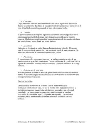 • Constante.
Carga permanece constante pero la resistencia varia con el ángulo de la articulación
durante la contracción. Eje. Press de banca (pectorales) requiere menos fuerza mover el
peso al final de la extensión que cuando la barra esta cerca del pecho.

    • Variable
El ejercicio se realiza en maquinas especiales que varían la tensión (a pesar de usar la
misma carga) cambiando la distancia brazo de palanca a medida que el ejercicio
progresa. El efecto perseguido es realizar mas resistencia donde los ángulos articulares
son mas óptimos y menos donde son menos óptimos.

    • Excéntrico
La tensión en el músculo se realiza durante el estiramiento del músculo. El músculo
parte de una posición de contracción y una resistencia grande le hace extenderse. Su
abuso crea inflamación de las estructuras musculares y dolor.

    • Pliométrico.
A los músculos se les carga repentinamente y se les fuerza a estirarse antes de que
puedan contraerse y producir movimiento. Es una combinación de ejercicio excéntrico
seguido de concéntrico cuando el músculo comienza a vencer la resistencia de la carga
impuesta.

    • Resistencia a la velocidad.
Mas que ganancias de fuerza se producen ganancias en la velocidad de movimientos.
Se trata de reducir la carga a la que el músculo se somete durante un movimiento para
conseguir una mayor velocidad.

Ejercicio Isocinético

La velocidad del movimiento es la misma a través del recorrido de la
contracción pero la tensión varia. Su uso es popular entre preparadores físicos y
los fisioterapeutas pues pueden tratar articulaciones lesionadas a una velocidad
controlada. Las ganancias de fuerza mayores suceden cuando se trabaja a
velocidades de contracción bajas (< 60 grados por segundo). Las maquinas
requeridas para el entrenamiento de la fuerza de manera isocinética son muy
costosas.




Universidad de Castilla la Mancha                                  Comité Olímpico Español
 