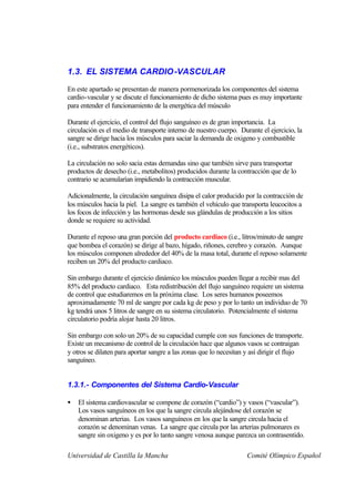 1.3. EL SISTEMA CARDIO -VASCULAR

En este apartado se presentan de manera pormenorizada los componentes del sistema
cardio-vascular y se discute el funcionamiento de dicho sistema pues es muy importante
para entender el funcionamiento de la energética del músculo

Durante el ejercicio, el control del flujo sanguíneo es de gran importancia. La
circulación es el medio de transporte interno de nuestro cuerpo. Durante el ejercicio, la
sangre se dirige hacia los músculos para saciar la demanda de oxigeno y combustible
(i.e., substratos energéticos).

La circulación no solo sacia estas demandas sino que también sirve para transportar
productos de desecho (i.e., metabolitos) producidos durante la contracción que de lo
contrario se acumularían impidiendo la contracción muscular.

Adicionalmente, la circulación sanguínea disipa el calor producido por la contracción de
los músculos hacia la piel. La sangre es también el vehículo que transporta leucocitos a
los focos de infección y las hormonas desde sus glándulas de producción a los sitios
donde se requiere su actividad.

Durante el reposo una gran porción del producto cardiaco (i.e., litros/minuto de sangre
que bombea el corazón) se dirige al bazo, hígado, riñones, cerebro y corazón. Aunque
los músculos componen alrededor del 40% de la masa total, durante el reposo solamente
reciben un 20% del producto cardiaco.

Sin embargo durante el ejercicio dinámico los músculos pueden llegar a recibir mas del
85% del producto cardiaco. Esta redistribución del flujo sanguíneo requiere un sistema
de control que estudiaremos en la próxima clase. Los seres humanos poseemos
aproximadamente 70 ml de sangre por cada kg de peso y por lo tanto un individuo de 70
kg tendrá unos 5 litros de sangre en su sistema circulatorio. Potencialmente el sistema
circulatorio podría alojar hasta 20 litros.

Sin embargo con solo un 20% de su capacidad cumple con sus funciones de transporte.
Existe un mecanismo de control de la circulación hace que algunos vasos se contraigan
y otros se dilaten para aportar sangre a las zonas que lo necesitan y así dirigir el flujo
sanguíneo.


1.3.1.- Componentes del Sistema Cardio-Vascular

•   El sistema cardiovascular se compone de corazón (“cardio”) y vasos (“vascular”).
    Los vasos sanguíneos en los que la sangre circula alejándose del corazón se
    denominan arterias. Los vasos sanguíneos en los que la sangre circula hacia el
    corazón se denominan venas. La sangre que circula por las arterias pulmonares es
    sangre sin oxigeno y es por lo tanto sangre venosa aunque parezca un contrasentido.

Universidad de Castilla la Mancha                                   Comité Olímpico Español
 