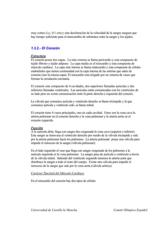 muy cortos (i.e., 0.1 cm) y esta deceleración de la velocidad de la sangre asegura que
hay tiempo suficiente para el intercambio de substratos entre la sangre y los tejidos.


1.3.2.- El Corazón

Estructura
El corazón posee tres capas. La más externa se llama pericardio y esta compuesto de
tejido fibroso y tejido adiposo. La capa media es el miocardio y esta compuesta de
músculo cardiaco. La capa más interna se llama endocardio y esta compuesta de células
endoteliales que tienen continuidad con la capa interna de las arterias que salen de
corazón (son la misma capa). El miocardio esta irrigado por un sistema de vasos que
forman la circulación coronaria.

El corazón esta compuesto de 4 cavidades, dos superiores llamadas aurículas y dos
inferiores llamadas ventrículos. Las aurículas están comunicadas con los ventrículos de
su lado pero no existe comunicación entre la parte derecha e izquierda del corazón.

La válvula que comunica aurícula y ventrículo derecho se llama tricúspide y la que
comunica aurícula y ventrículo izdo. se llama mitral.

El corazón tiene 4 vasos principales, uno en cada cavidad. Estos son la vena cava la
arteria pulmonar en el corazón derecho y la vena pulmonar y la arteria aorta en el
corazón izquierdo.

Función
A la aurícula dcha. llega con sangre des-oxigenada la vena cava (superior e inferior).
Esta sangre se transvasa al ventrículo derecho por medio de la válvula tricúspide y sale
por la arteria pulmonar hacia los pulmones. La arteria pulmonar posee una válvula para
impedir el retroceso de la sangre (válvula pulmonar).

En el lado izquierdo el vaso que llega con sangre oxigenada de los pulmones a la
aurícula izquierda es la vena pulmonar. La sangre pasa de aurícula a ventrículo a través
de la válvula mitral. Saliendo del ventrículo izquierdo tenemos la arteria aorta que
distribuye la sangre a todo el resto del cuerpo. Existe otra válvula para impedir el
retroceso de la sangre que sale por la vena aorta (válvula aórtica).

Carácter Sincitial del Músculo Cardiaco

En el miocardio del corazón hay dos tipos de células:




Universidad de Castilla la Mancha                                  Comité Olímpico Español
 