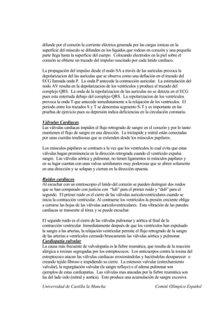 difunde por el corazón la corriente eléctrica generada por las cargas ionicas en la
superficie del músculo se difunden en los líquidos que rodean en corazón y una pequeña
parte llega hasta la superficie del cuerpo. Colocando electrodos en la piel sobre el
corazón se obtiene un trazado del impulso suscitado por cada latido cardiaco.

La propagación del impulso desde el nodo SA a través de las aurículas provoca la
depolarizacion del las aurículas que se observa como una deflación en el trazado del
ECG llamada onda P. La onda P antecede la contracción auricular. La estimulación del
nodo AV resulta en la depolarizacion de los ventrículos y produce el trazado del
complejo QRS. La onda de la repolarizacion de las aurículas no se detecta en el ECG
pues esta enterrada debajo del complejo QRS. La repolarizacion de los ventrículos
provoca la onda T que antecede inmediatamente a la relajación de los ventrículos. El
periodo entre los trazados S y T se denomina segmento S-T y es importante en las
pruebas de ejercicio pues su depresión indica deficiencias en la circulación coronaria.

Válvulas Cardiacas
Las válvulas cardiacas impiden el flujo retrogrado de sangre en el corazón y por lo tanto
mantienen el flujo de sangre en una dirección. La tricúspide y mitral están conectadas
por unas cuerdas tendinosas que se extienden desde los músculos papilares.

Los músculos papilares se contraen a la vez que los ventrículos lo cual evita que estas
válvulas hagan prominencia en la dirección retrograda cuando el ventrículo expulsa
sangre. Las válvulas aórtica y pulmonar, no tienen ligamentos ni músculos papilares y
en su lugar cuentan con unas valvas semilunares muy poderosas que se abren solamente
en una dirección y se solapan y cierran en la dirección opuesta.

Ruidos cardiacos
Al escuchar con un estetoscopio el latido del corazón se pueden distinguir dos ruidos
que se han comparado con justicia con “lub” para el primer ruido y “dub” para el
segundo. El primer ruido es el cierre de las válvulas auriculoventriculares cuando se
inicia la contracción ventricular. Al contraerse los ventrículos la presión creciente obliga
a cerrarse las hojas de las válvulas auriculoventriculares. Esta vibración de las paredes
cardiacas se transmite al tórax y se puede escuchar.

El segundo ruido es el cierre de las válvulas pulmonar y aórtica al final de la
contracción ventricular. Inmediatamente después de que los ventrículos han expulsado
la sangre a las arterias, la relajación ventricular permite el flujo retrogrado de la sangre
de las arterias a ventrículos cerrando bruscamente las válvulas aórtica y pulmonar.
Cardiopatía valvular
La causa más frecuente de valvulopatia es la fiebre reumática, que resulta de la reacción
alérgica a toxinas segregadas por los estreptococos. Los anticuerpos contra la toxina del
estreptococo atacan las válvulas cardiacas erosionándolas y haciéndolas desaparecer o
creando tejido fibroso e impidiendo su cierre. La estenosis valvular (estrechamiento
valvular), la regurgitación valvular (la sangre refluye) o el edema pulmonar son
ejemplos de estas cardiopatías. Las válvulas mas atacadas por la fiebre reumática son
las del lado izdo (mitral y aortica). Esto produce una acumulación de sangre excesiva

Universidad de Castilla la Mancha                                     Comité Olímpico Español
 