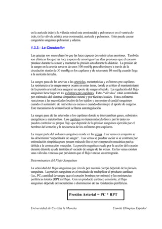 en la aurícula izda (si la válvula mitral esta erosionada) y pulmones o en el ventrículo
izdo, (si la válvula aórtica esta erosionada), aurícula y pulmones. Esto puede causar
congestión sanguínea pulmonar y edema.

1.3.3.- La Circulación

Las arterias son musculares lo que las hace capaces de resistir altas presiones. También
son elásticas los que las hace capaces de amortiguar las altas presiones que el corazón
produce durante la sístole y mantener la presión alta durante la diástole. La presión de
la sangre en la arteria aorta es de unos 100 mmHg pero disminuye a través de la
circulación siendo de 30 mmHg en los capilares y de solamente 10 mmHg cuando llega
a la aurícula derecha.

La sangre pasa de las arterias a las arteriolas, metarteriolas y esfínteres pre-capilares.
La resistencia a la sangre mayor ocurre en estas áreas, donde es critico el mantenimiento
de la presión arterial para asegurar un aporte de sangre al tejido. La regulación del flujo
sanguíneo tiene lugar en los esfínteres pre-capilares. Estas “válvulas” están controladas
por estímulos del sistema simpatético neural y por factores locales. Estos esfínteres
reaccionan a las necesidades locales de los tejidos y aumentan el caudal sanguíneo
cuando el suministro de nutrientes es escaso o cuando disminuye el aporte de oxigeno.
Este mecanismo de control local se llama autorregulación.

La sangre pasa de las arteriolas a los capilares donde se intercambian gases, substratos
energéticos y metabolitos. Los capilares no tienen músculo liso y por lo tanto no
pueden controlar su propio flujo que depende de la presión sanguínea ejercida por el
bombeo del corazón y la resistencia de los esfínteres pre-capilares.

La mayor parte del volumen sanguíneo reside en las venas. Las venas en conjunto se
las denominan “capacitador de sangre”. Las venas se pueden vaciar si se contraen por
estimulación simpática pues poseen músculo liso o por compresión mecánica pasiva
debida a la contracción muscular. La presión negativa creada por la acción del corazón
durante diástole ayuda también al vaciado de sangre de las venas. En las venas existen
unas válvulas venosas que previenen que el flujo venoso sea retrogrado.

Determinantes del Flujo Sanguíneo

La velocidad del flujo sanguíneo que circula por nuestro cuerpo depende de la presión
sanguínea. La presión sanguínea es el resultado de multiplicar el producto cardiaco
(i.e., PC; cantidad de sangre que el corazón bombea por minuto) y las resistencias
periféricas totales (RPT) al flujo. Con un producto cardiaco constante, el flujo
sanguíneo depende del incremento o disminución de las resistencias periféricas.


                                Presión Arterial = PC * RPT


Universidad de Castilla la Mancha                                     Comité Olímpico Español
 