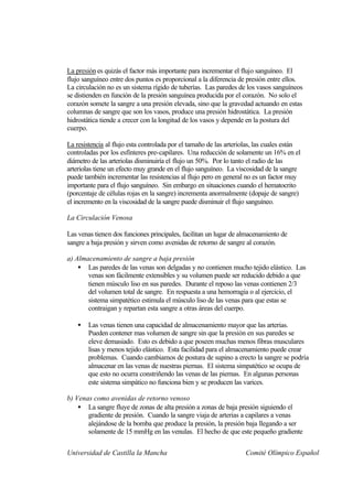 La presión es quizás el factor más importante para incrementar el flujo sanguíneo. El
flujo sanguíneo entre dos puntos es proporcional a la diferencia de presión entre ellos.
La circulación no es un sistema rígido de tuberías. Las paredes de los vasos sanguíneos
se distienden en función de la presión sanguínea producida por el corazón. No solo el
corazón somete la sangre a una presión elevada, sino que la gravedad actuando en estas
columnas de sangre que son los vasos, produce una presión hidrostática. La presión
hidrostática tiende a crecer con la longitud de los vasos y depende en la postura del
cuerpo.

La resistencia al flujo esta controlada por el tamaño de las arteriolas, las cuales están
controladas por los esfínteres pre-capilares. Una reducción de solamente un 16% en el
diámetro de las arteriolas disminuiría el flujo un 50%. Por lo tanto el radio de las
arteriolas tiene un efecto muy grande en el flujo sanguíneo. La viscosidad de la sangre
puede también incrementar las resistencias al flujo pero en general no es un factor muy
importante para el flujo sanguíneo. Sin embargo en situaciones cuando el hematocrito
(porcentaje de células rojas en la sangre) incrementa anormalmente (dopaje de sangre)
el incremento en la viscosidad de la sangre puede disminuir el flujo sanguíneo.

La Circulación Venosa

Las venas tienen dos funciones principales, facilitan un lugar de almacenamiento de
sangre a baja presión y sirven como avenidas de retorno de sangre al corazón.

a) Almacenamiento de sangre a baja presión
    • Las paredes de las venas son delgadas y no contienen mucho tejido elástico. Las
       venas son fácilmente extensibles y su volumen puede ser reducido debido a que
       tienen músculo liso en sus paredes. Durante el reposo las venas contienen 2/3
       del volumen total de sangre. En respuesta a una hemorragia o al ejercicio, el
       sistema simpatético estimula el músculo liso de las venas para que estas se
       contraigan y repartan esta sangre a otras áreas del cuerpo.

    •   Las venas tienen una capacidad de almacenamiento mayor que las arterias.
        Pueden contener mas volumen de sangre sin que la presión en sus paredes se
        eleve demasiado. Esto es debido a que poseen muchas menos fibras musculares
        lisas y menos tejido elástico. Esta facilidad para el almacenamiento puede crear
        problemas. Cuando cambiamos de postura de supino a erecto la sangre se podría
        almacenar en las venas de nuestras piernas. El sistema simpatético se ocupa de
        que esto no ocurra constriñendo las venas de las piernas. En algunas personas
        este sistema simpático no funciona bien y se producen las varices.

b) Venas como avenidas de retorno venoso
    • La sangre fluye de zonas de alta presión a zonas de baja presión siguiendo el
       gradiente de presión. Cuando la sangre viaja de arterias a capilares a venas
       alejándose de la bomba que produce la presión, la presión baja llegando a ser
       solamente de 15 mmHg en las venulas. El hecho de que este pequeño gradiente


Universidad de Castilla la Mancha                                   Comité Olímpico Español
 